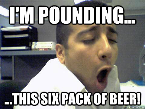 I'm pounding... ...this six pack of beer!  