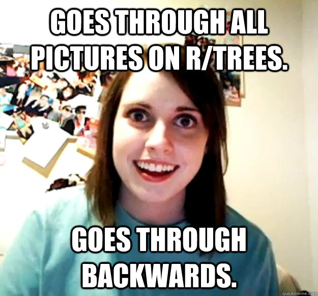 Goes through all pictures on r/trees. goes through backwards.  Overly Attached Girlfriend