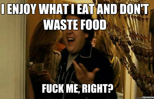 I enjoy what i eat and don't waste food FUCK ME, RIGHT?  fuck me right