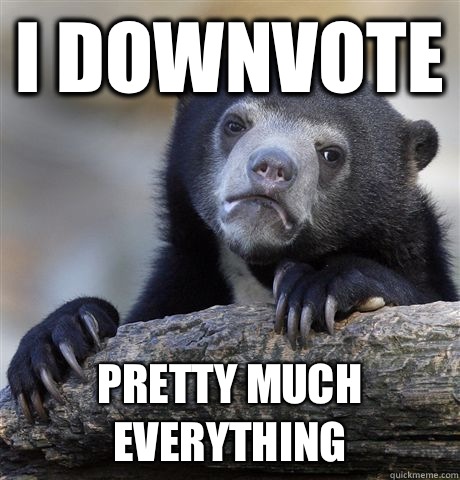 I downvote  Pretty much everything  Confession Bear