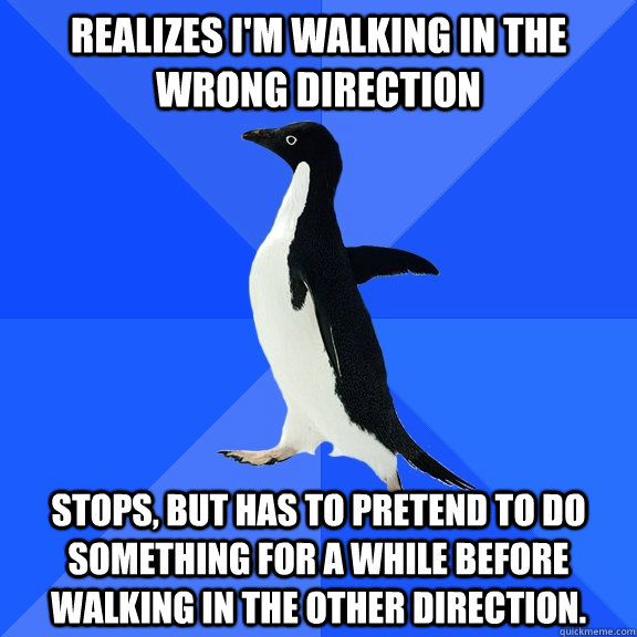 Realizes I'm walking in the wrong direction Stops, but has to pretend to do something for a while before walking in the other direction.  Socially Awkward Penguin