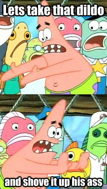 Lets take that dildo and shove it up his ass  Push it somewhere else Patrick