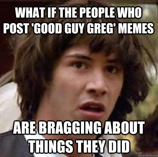 What if the people who post 'good guy greg' memes are bragging about things they did  conspiracy keanu