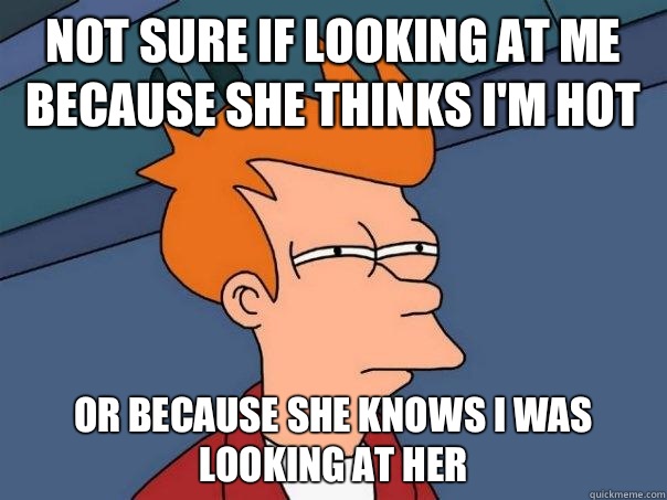 Not sure if looking at me because she thinks I'm hot Or because she knows I was looking at her  Futurama Fry