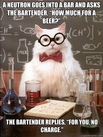 A neutron goes into a bar and asks the bartender, “How much for a beer?”  The bartender replies, “For you, no charge.”  Chemistry Cat