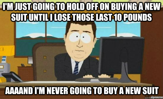 i'm just going to hold off on buying a new suit until I lose those last 10 pounds AAAAND i'm never going to buy a new suit  aaaand its gone