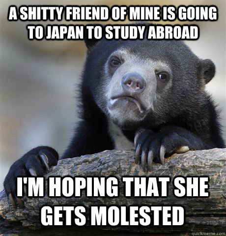 A shitty friend of mine is going to japan to study abroad i'm hoping that she gets molested  Confession Bear