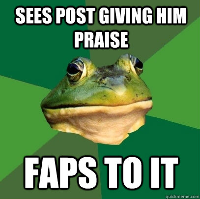 sees post giving him praise faps to it  Foul Bachelor Frog