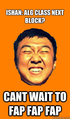 ISHAN: ALG CLASS NEXT BLOCK? CANT WAIT TO FAP FAP FAP  
