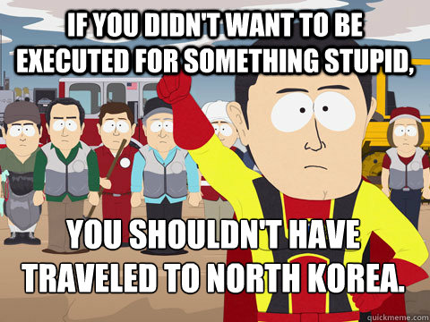 If you didn't want to be executed for something stupid, you shouldn't have traveled to North Korea. - If you didn't want to be executed for something stupid, you shouldn't have traveled to North Korea.  Captain Hindsight