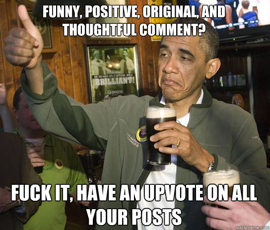 Funny, positive, original, and thoughtful comment? Fuck it, have an upvote on all your posts  Upvoting Obama