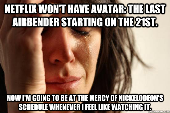 Netflix won't have Avatar: The Last Airbender starting on the 21st. Now i'm going to be at the mercy of Nickelodeon's schedule whenever I feel like watching it. - Netflix won't have Avatar: The Last Airbender starting on the 21st. Now i'm going to be at the mercy of Nickelodeon's schedule whenever I feel like watching it.  First World Problems