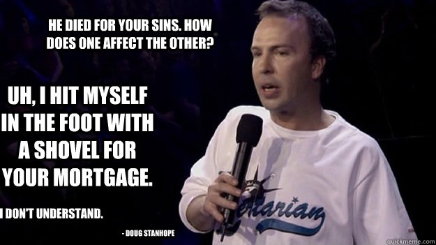 He died for your sins. how does one affect the other? uh, i hit myself in the foot with a shovel for your mortgage. i don't understand. - doug stanhope - He died for your sins. how does one affect the other? uh, i hit myself in the foot with a shovel for your mortgage. i don't understand. - doug stanhope  Misc