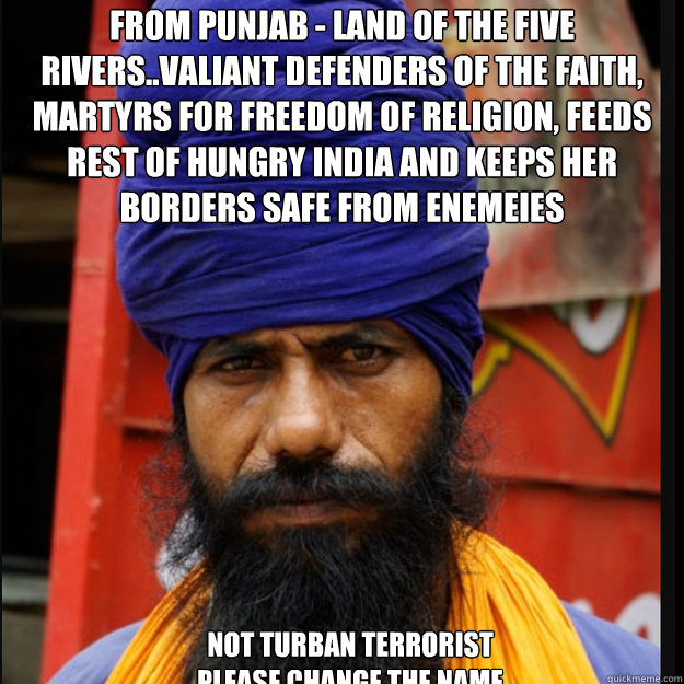 From PUNJAB - Land of the Five Rivers..Valiant defenders of the faith, Martyrs for Freedom of religion, feeds rest of hungry INDIA and keeps her borders safe from enemeies

 not turban terrorist
please change the name - From PUNJAB - Land of the Five Rivers..Valiant defenders of the faith, Martyrs for Freedom of religion, feeds rest of hungry INDIA and keeps her borders safe from enemeies

 not turban terrorist
please change the name  turban terrorist