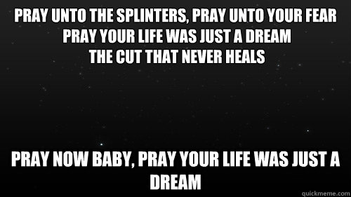 Pray unto the splinters, pray unto your fear
 Pray your life was just a dream
 The cut that never heals Pray now baby, pray your life was just a dream - Pray unto the splinters, pray unto your fear
 Pray your life was just a dream
 The cut that never heals Pray now baby, pray your life was just a dream  Man that you fear
