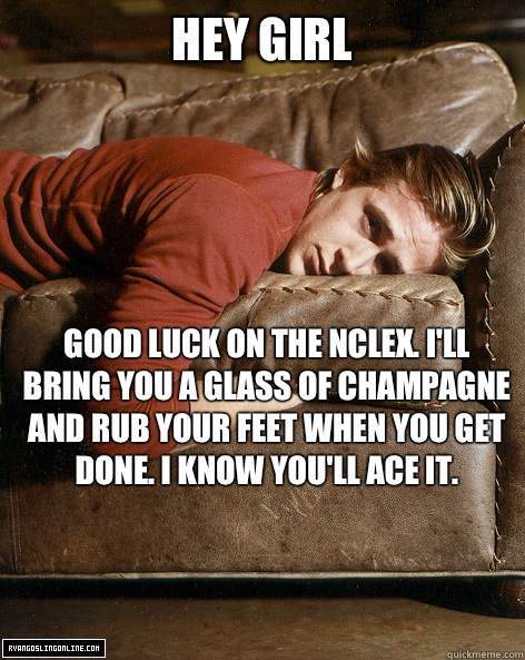 hey girl Good luck on the NCLEX. I'll bring you a glass of champagne and rub your feet when you get done. I know you'll ace it.  Ryan Gosling Hey Girl