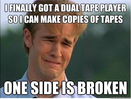 I finally got a dual tape player so I can make copies of tapes one side is broken  1990s Problems
