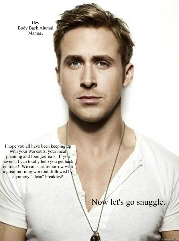 Hey 
Body Back Alumni
Mamas, I hope you all have been keeping up with your workouts, your meal planning and food journals.  If you haven't, I can totally help you get back on track!  We can start tomorrow with a great morning workout, followed by a yummy   Ryan Gosling Hey Girl