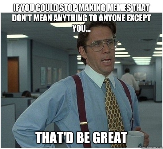 If you could stop making memes that don't mean anything to anyone except you... That'd be great  If you could stop stalking me