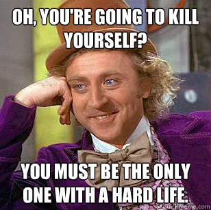 Oh, You're going to kill yourself? You must be the only one with a hard life.  Condescending Wonka