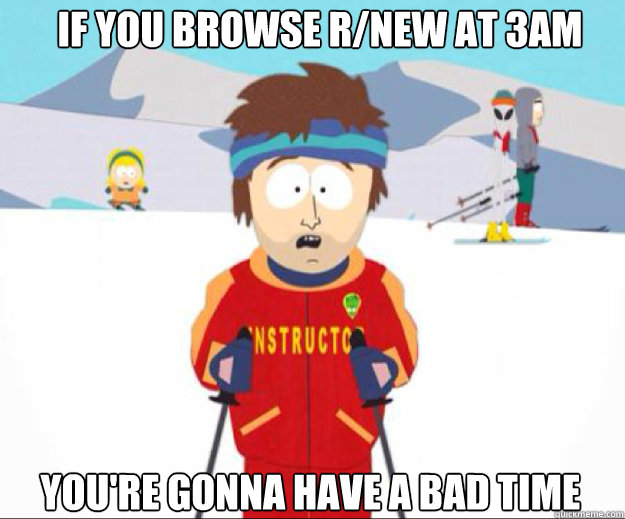 If you browse r/new at 3am You're gonna have a bad time  Youre gonna have a bad time