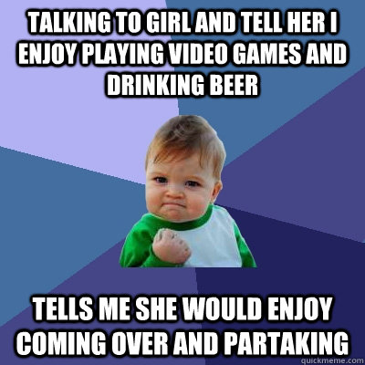 Talking to girl and tell her I enjoy playing video games and drinking beer tells me she would enjoy coming over and partaking  Success Kid