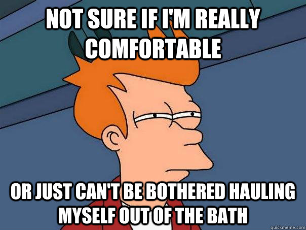 Not sure if I'm really comfortable or just can't be bothered hauling myself out of the bath  Futurama Fry