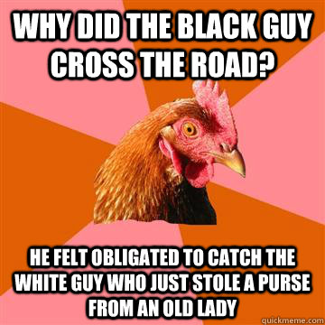 Why did the black guy cross the road? he felt obligated to catch the white guy who just stole a purse from an old lady - Why did the black guy cross the road? he felt obligated to catch the white guy who just stole a purse from an old lady  Anti-Joke Chicken