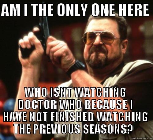 I feel so left out - AM I THE ONLY ONE HERE  WHO ISNT WATCHING DOCTOR WHO BECAUSE I HAVE NOT FINISHED WATCHING THE PREVIOUS SEASONS?   Am I The Only One Around Here