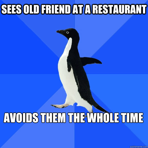 sees old friend at a restaurant 
avoids them the whole time   Socially Awkward Penguin