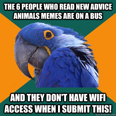 The 6 people who read new advice animals memes are on a bus And they don't have wifi access when I submit this!  Paranoid Parrot