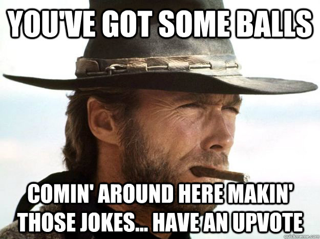 You've got some balls Comin' around here makin' those jokes... have an upvote  Clint Eastwood