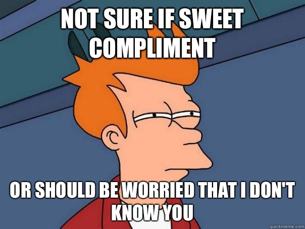 Not sure if sweet compliment  Or should be worried that I don't know you   Futurama Fry