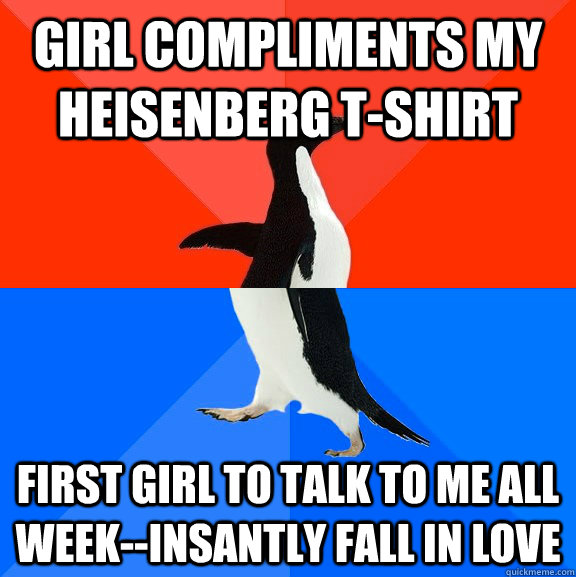 girl compliments my heisenberg t-shirt first girl to talk to me all week--insantly fall in love  Socially Awesome Awkward Penguin