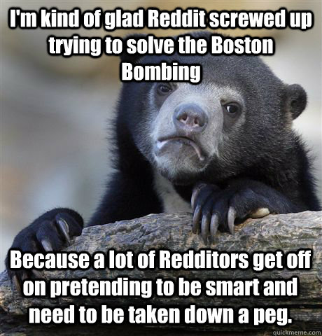 I'm kind of glad Reddit screwed up trying to solve the Boston Bombing Because a lot of Redditors get off on pretending to be smart and need to be taken down a peg.  - I'm kind of glad Reddit screwed up trying to solve the Boston Bombing Because a lot of Redditors get off on pretending to be smart and need to be taken down a peg.   Confession Bear