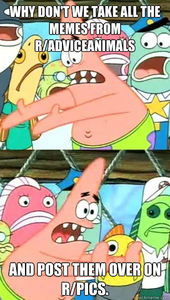 Why don't we take all the memes from r/AdviceAnimals And Post Them Over on r/Pics.   Push it somewhere else Patrick