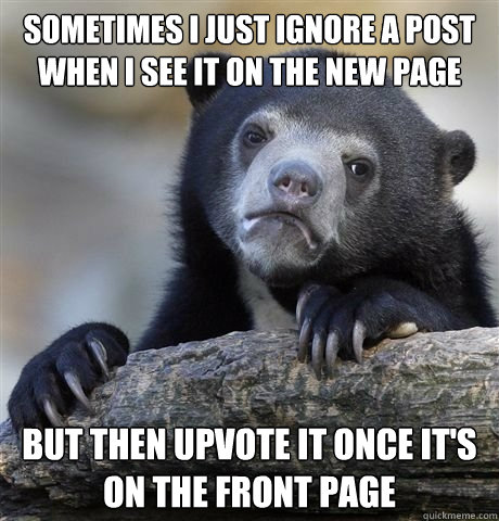 sometimes i just ignore a post when i see it on the new page but then upvote it once it's on the front page - sometimes i just ignore a post when i see it on the new page but then upvote it once it's on the front page  Misc