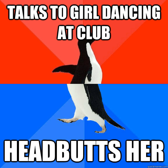 Talks to girl dancing at club Headbutts her  Socially Awesome Awkward Penguin