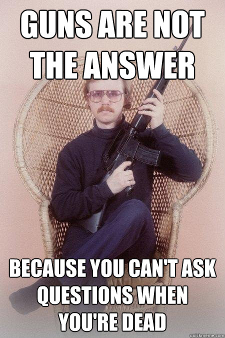 Guns are not the answer because you can't ask questions when you're dead  