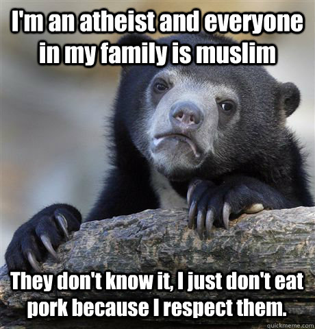 I'm an atheist and everyone in my family is muslim They don't know it, I just don't eat pork because I respect them.  Confession Bear