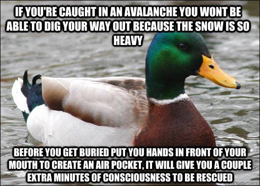 if you're caught in an avalanche you wont be able to dig your way out because the snow is so heavy before you get buried put you hands in front of your mouth to create an air pocket, it will give you a couple extra minutes of consciousness to be rescued  Actual Advice Mallard
