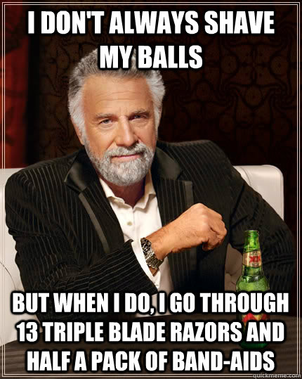 I don't always shave my balls but when I do, i go through 13 triple blade razors and half a pack of band-aids  The Most Interesting Man In The World