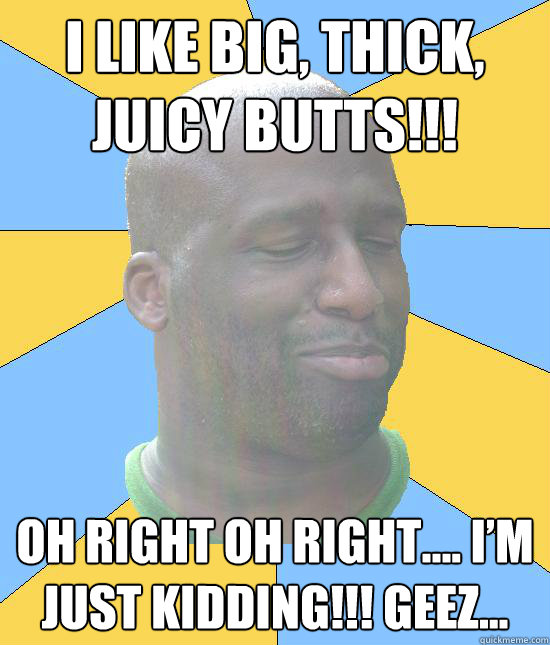 I like big, thick, juicy butts!!!
 Oh right oh right…. I’m just kidding!!! geez...  
