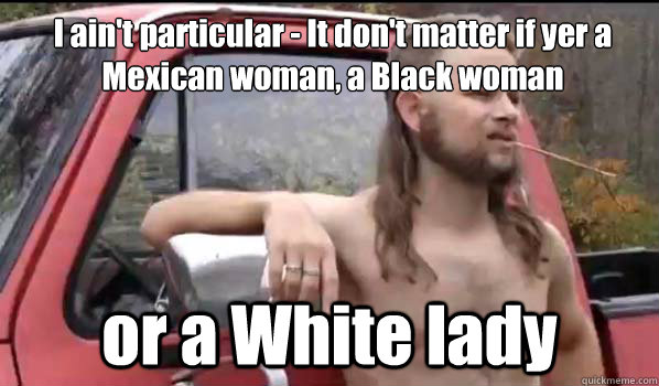 I ain't particular - It don't matter if yer a Mexican woman, a Black woman or a White lady  Almost Politically Correct Redneck