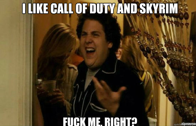 I like Call of duty and skyrim FUCK ME, RIGHT?  fuck me right