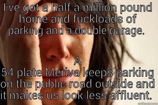 I'VE GOT A HALF A MILLION POUND HOME AND FUCKLOADS OF PARKING AND A DOUBLE GARAGE.  A 54 PLATE MERIVA KEEPS PARKING ON THE PUBLIC ROAD OUTSIDE AND IT MAKES US LOOK LESS AFFLUENT.  First World Problems