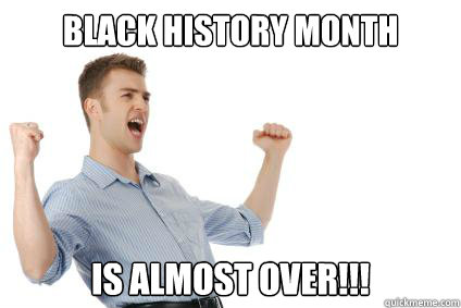 Black history month Is almost over!!!  Excited White Guy