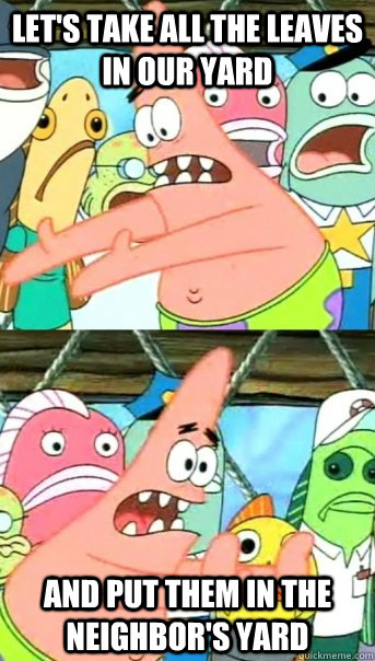 Let's take all the leaves in our yard and put them in the neighbor's yard  Push it somewhere else Patrick