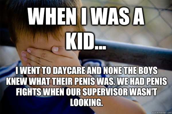 WHEN I WAS A KID... I went to daycare and none the boys knew what their penis was. We had penis fights when our supervisor wasn't looking.  Confession kid