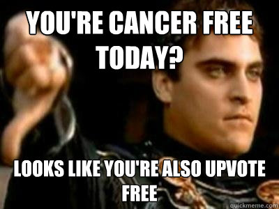 You're cancer free today? Looks like you're also upvote free  Downvoting Roman